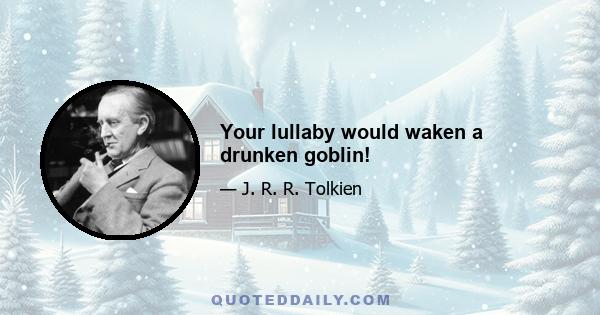 Your lullaby would waken a drunken goblin!