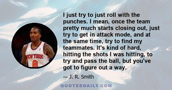 I just try to just roll with the punches. I mean, once the team pretty much starts closing out, just try to get in attack mode, and at the same time, try to find my teammates. It's kind of hard, hitting the shots I was