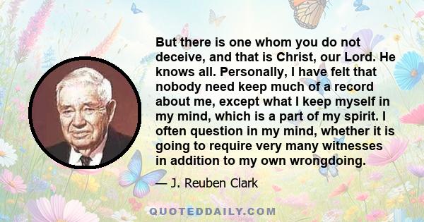 But there is one whom you do not deceive, and that is Christ, our Lord. He knows all. Personally, I have felt that nobody need keep much of a record about me, except what I keep myself in my mind, which is a part of my