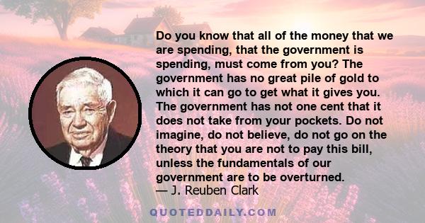 Do you know that all of the money that we are spending, that the government is spending, must come from you? The government has no great pile of gold to which it can go to get what it gives you. The government has not