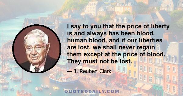 I say to you that the price of liberty is and always has been blood, human blood, and if our liberties are lost, we shall never regain them except at the price of blood. They must not be lost.