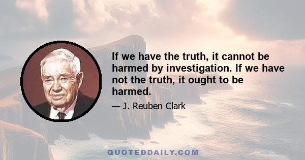 If we have the truth, it cannot be harmed by investigation. If we have not the truth, it ought to be harmed.