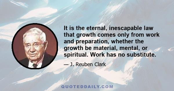 It is the eternal, inescapable law that growth comes only from work and preparation, whether the growth be material, mental, or spiritual. Work has no substitute.