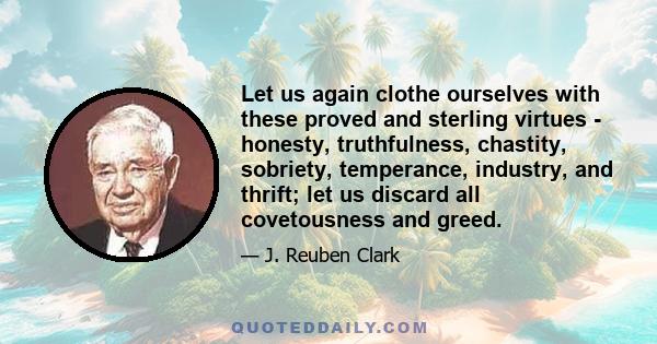 Let us again clothe ourselves with these proved and sterling virtues - honesty, truthfulness, chastity, sobriety, temperance, industry, and thrift; let us discard all covetousness and greed.