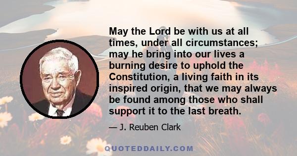 May the Lord be with us at all times, under all circumstances; may he bring into our lives a burning desire to uphold the Constitution, a living faith in its inspired origin, that we may always be found among those who