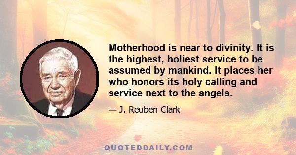 Motherhood is near to divinity. It is the highest, holiest service to be assumed by mankind. It places her who honors its holy calling and service next to the angels.