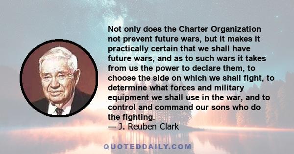 Not only does the Charter Organization not prevent future wars, but it makes it practically certain that we shall have future wars, and as to such wars it takes from us the power to declare them, to choose the side on