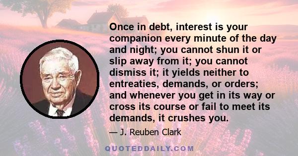 Once in debt, interest is your companion every minute of the day and night; you cannot shun it or slip away from it; you cannot dismiss it; it yields neither to entreaties, demands, or orders; and whenever you get in