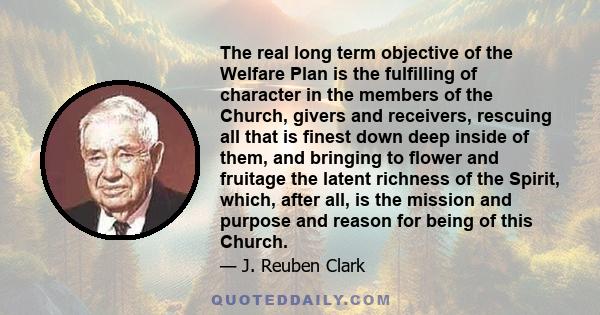 The real long term objective of the Welfare Plan is the fulfilling of character in the members of the Church, givers and receivers, rescuing all that is finest down deep inside of them, and bringing to flower and