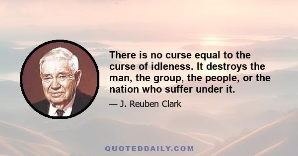 There is no curse equal to the curse of idleness. It destroys the man, the group, the people, or the nation who suffer under it.