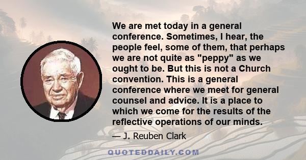 We are met today in a general conference. Sometimes, I hear, the people feel, some of them, that perhaps we are not quite as peppy as we ought to be. But this is not a Church convention. This is a general conference