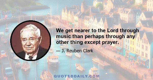 We get nearer to the Lord through music than perhaps through any other thing except prayer.