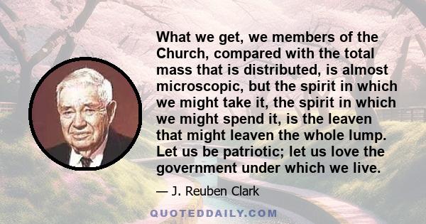 What we get, we members of the Church, compared with the total mass that is distributed, is almost microscopic, but the spirit in which we might take it, the spirit in which we might spend it, is the leaven that might