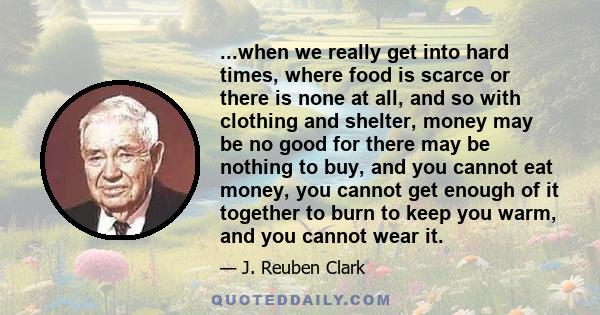 ...when we really get into hard times, where food is scarce or there is none at all, and so with clothing and shelter, money may be no good for there may be nothing to buy, and you cannot eat money, you cannot get