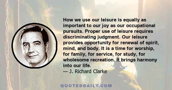 How we use our leisure is equally as important to our joy as our occupational pursuits. Proper use of leisure requires discriminating judgment. Our leisure provides opportunity for renewal of spirit, mind, and body. It