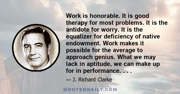 Work is honorable. It is good therapy for most problems. It is the antidote for worry. It is the equalizer for deficiency of native endowment. Work makes it possible for the average to approach genius. What we may lack