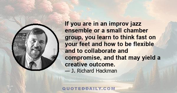 If you are in an improv jazz ensemble or a small chamber group, you learn to think fast on your feet and how to be flexible and to collaborate and compromise, and that may yield a creative outcome.