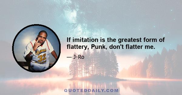 If imitation is the greatest form of flattery, Punk, don't flatter me.