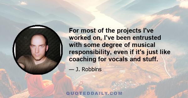 For most of the projects I've worked on, I've been entrusted with some degree of musical responsibility, even if it's just like coaching for vocals and stuff.