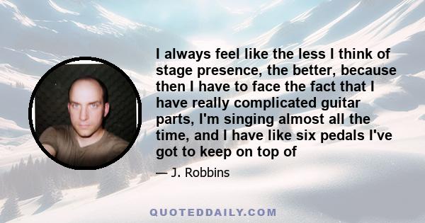 I always feel like the less I think of stage presence, the better, because then I have to face the fact that I have really complicated guitar parts, I'm singing almost all the time, and I have like six pedals I've got