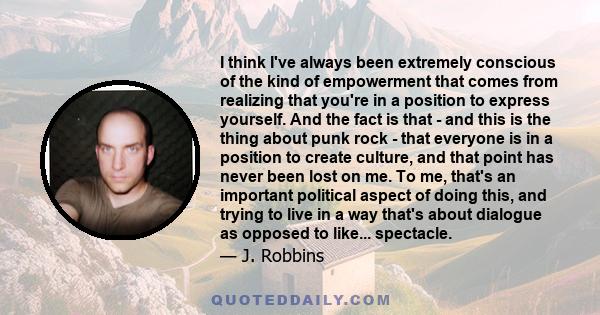 I think I've always been extremely conscious of the kind of empowerment that comes from realizing that you're in a position to express yourself. And the fact is that - and this is the thing about punk rock - that