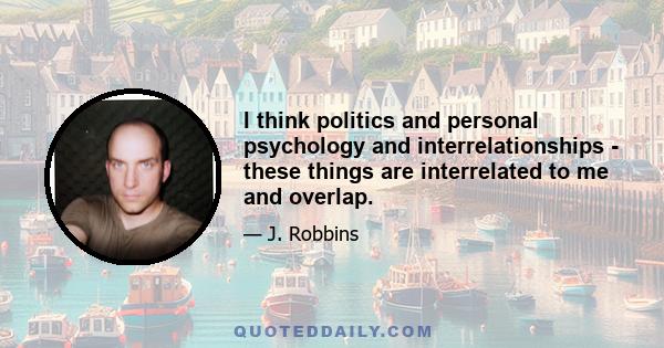 I think politics and personal psychology and interrelationships - these things are interrelated to me and overlap.