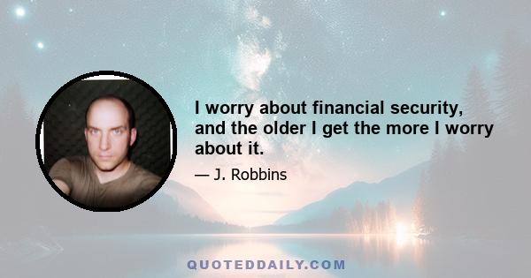 I worry about financial security, and the older I get the more I worry about it.