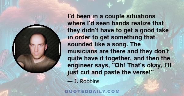 I'd been in a couple situations where I'd seen bands realize that they didn't have to get a good take in order to get something that sounded like a song. The musicians are there and they don't quite have it together,