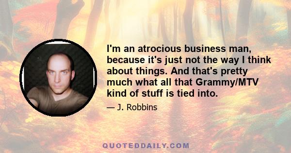 I'm an atrocious business man, because it's just not the way I think about things. And that's pretty much what all that Grammy/MTV kind of stuff is tied into.