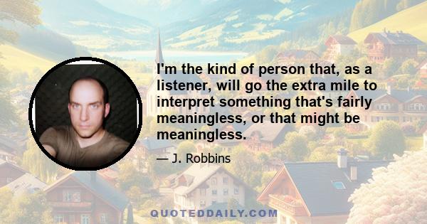 I'm the kind of person that, as a listener, will go the extra mile to interpret something that's fairly meaningless, or that might be meaningless.