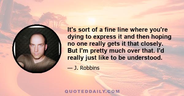 It's sort of a fine line where you're dying to express it and then hoping no one really gets it that closely. But I'm pretty much over that. I'd really just like to be understood.