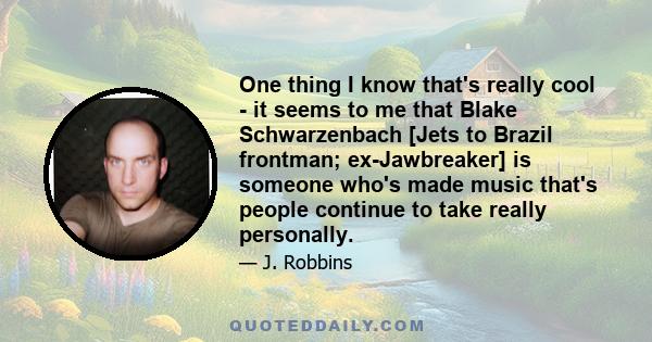 One thing I know that's really cool - it seems to me that Blake Schwarzenbach [Jets to Brazil frontman; ex-Jawbreaker] is someone who's made music that's people continue to take really personally.