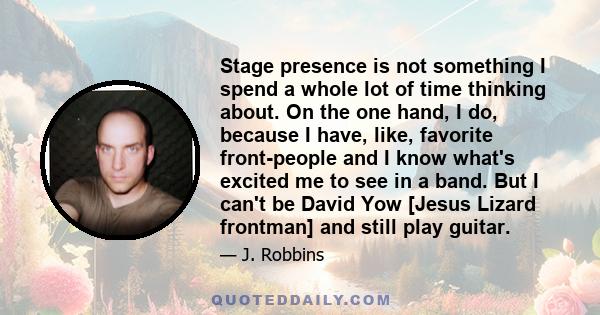 Stage presence is not something I spend a whole lot of time thinking about. On the one hand, I do, because I have, like, favorite front-people and I know what's excited me to see in a band. But I can't be David Yow