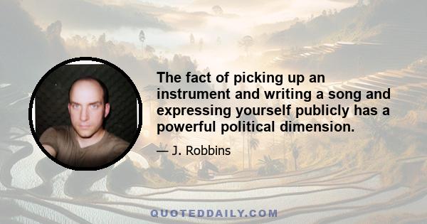 The fact of picking up an instrument and writing a song and expressing yourself publicly has a powerful political dimension.