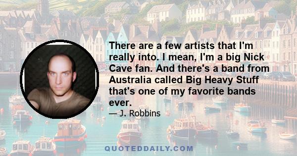 There are a few artists that I'm really into. I mean, I'm a big Nick Cave fan. And there's a band from Australia called Big Heavy Stuff that's one of my favorite bands ever.