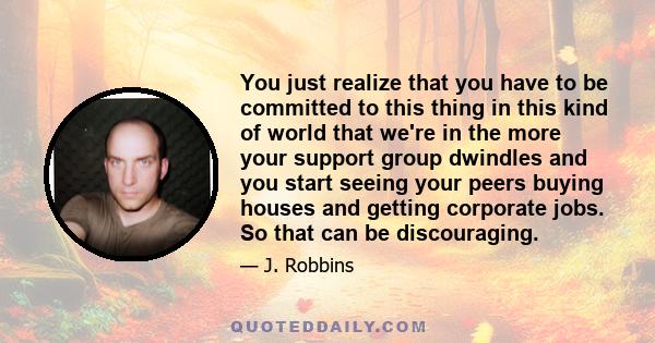 You just realize that you have to be committed to this thing in this kind of world that we're in the more your support group dwindles and you start seeing your peers buying houses and getting corporate jobs. So that can 