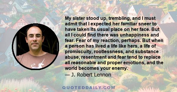 My sister stood up, trembling, and I must admit that I expected her familiar sneer to have taken its usual place on her face. But all I could find there was unhappiness and fear. Fear of my reaction, perhaps. But when a 