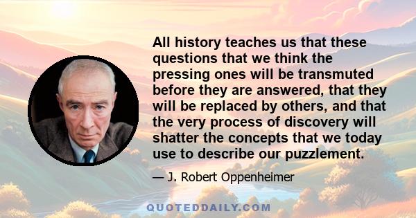 All history teaches us that these questions that we think the pressing ones will be transmuted before they are answered, that they will be replaced by others, and that the very process of discovery will shatter the