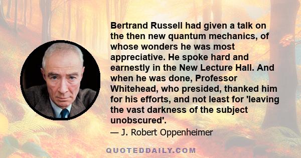 Bertrand Russell had given a talk on the then new quantum mechanics, of whose wonders he was most appreciative. He spoke hard and earnestly in the New Lecture Hall. And when he was done, Professor Whitehead, who