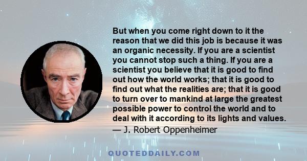 But when you come right down to it the reason that we did this job is because it was an organic necessity. If you are a scientist you cannot stop such a thing. If you are a scientist you believe that it is good to find