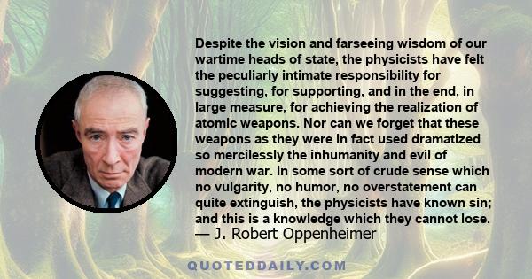 Despite the vision and farseeing wisdom of our wartime heads of state, the physicists have felt the peculiarly intimate responsibility for suggesting, for supporting, and in the end, in large measure, for achieving the