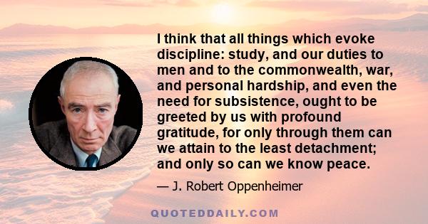 I think that all things which evoke discipline: study, and our duties to men and to the commonwealth, war, and personal hardship, and even the need for subsistence, ought to be greeted by us with profound gratitude, for 