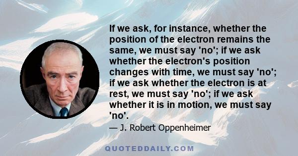 If we ask, for instance, whether the position of the electron remains the same, we must say 'no'; if we ask whether the electron's position changes with time, we must say 'no'; if we ask whether the electron is at rest, 