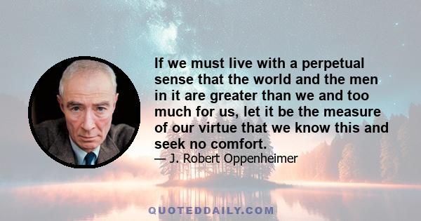 If we must live with a perpetual sense that the world and the men in it are greater than we and too much for us, let it be the measure of our virtue that we know this and seek no comfort.