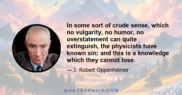 In some sort of crude sense, which no vulgarity, no humor, no overstatement can quite extinguish, the physicists have known sin; and this is a knowledge which they cannot lose.