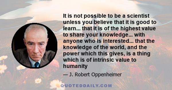 It is not possible to be a scientist unless you believe that it is good to learn... that it is of the highest value to share your knowledge... with anyone who is interested... that the knowledge of the world, and the