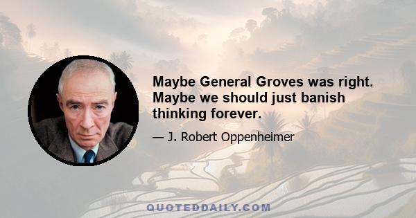 Maybe General Groves was right. Maybe we should just banish thinking forever.