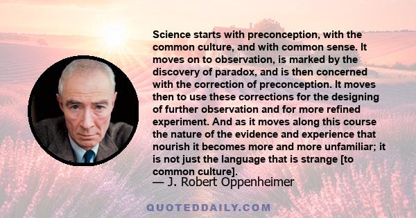 Science starts with preconception, with the common culture, and with common sense. It moves on to observation, is marked by the discovery of paradox, and is then concerned with the correction of preconception. It moves