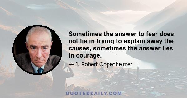 Sometimes the answer to fear does not lie in trying to explain away the causes, sometimes the answer lies in courage.