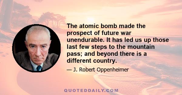 The atomic bomb made the prospect of future war unendurable. It has led us up those last few steps to the mountain pass; and beyond there is a different country.